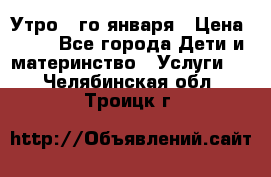  Утро 1-го января › Цена ­ 18 - Все города Дети и материнство » Услуги   . Челябинская обл.,Троицк г.